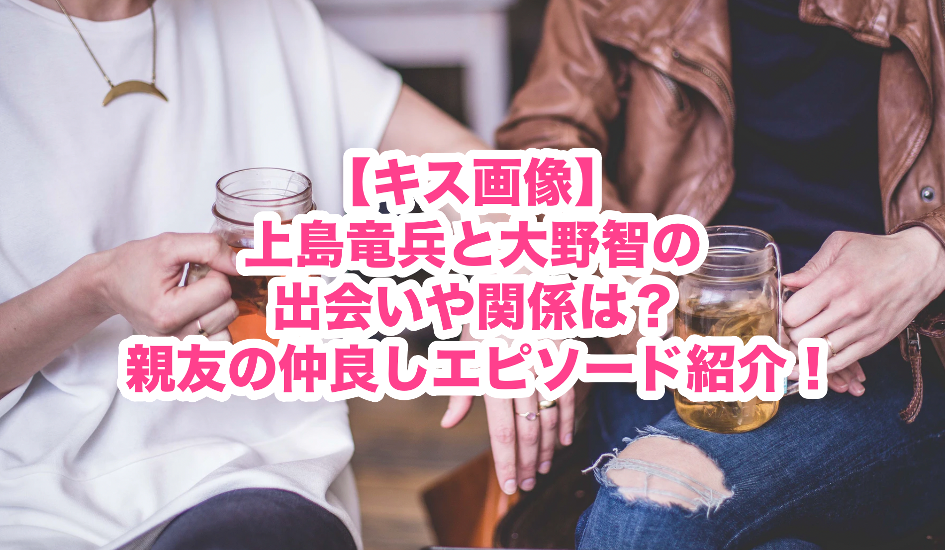 キス画像 上島竜兵と大野智の出会いや関係は 親友の仲良しエピソード紹介 謎だらけの世界にhappyを